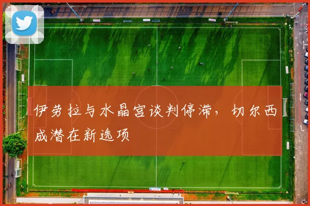 伊劳拉与水晶宫谈判停滞，切尔西成潜在新选项