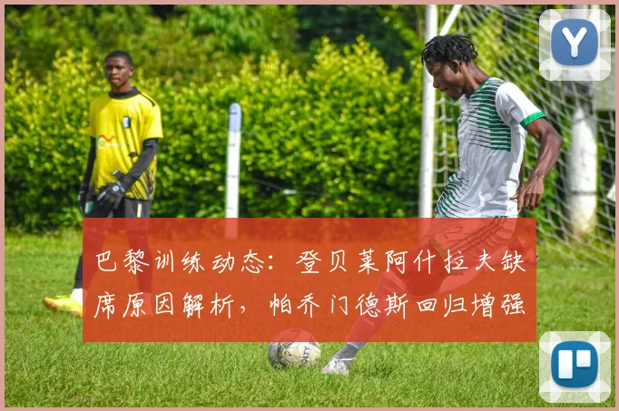 巴黎训练动态:登贝莱阿什拉夫缺席原因解析,帕乔门德斯回归增强防线