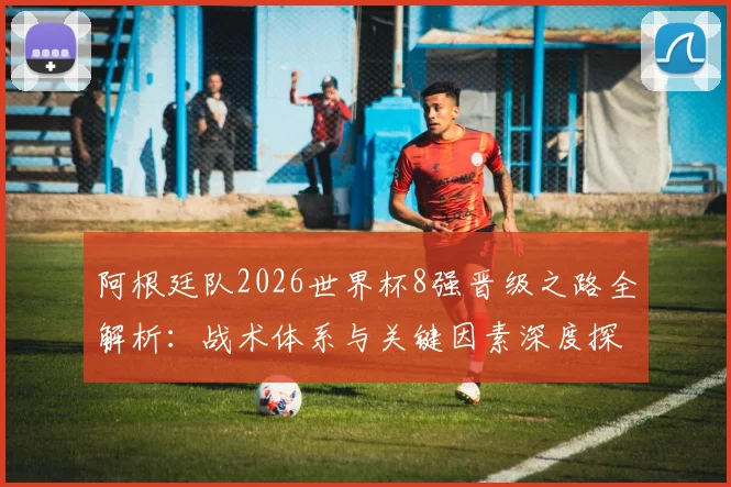 阿根廷队2026世界杯8强晋级之路全解析：战术体系与关键因素深度探秘