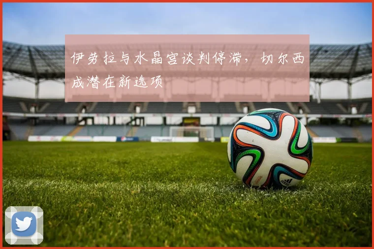 伊劳拉与水晶宫谈判停滞,切尔西成潜在新选项