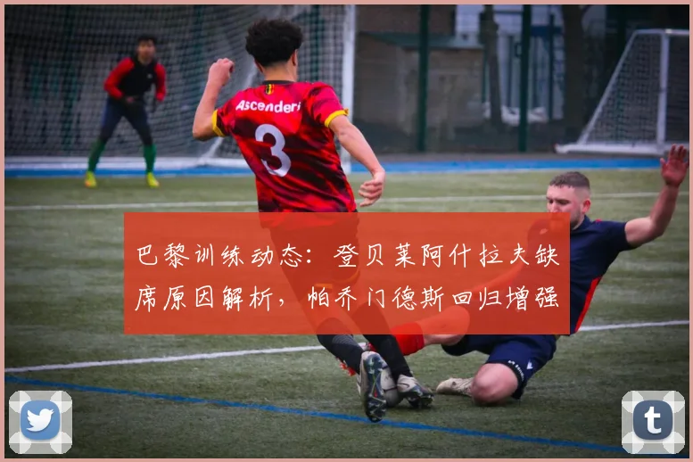 巴黎训练动态：登贝莱阿什拉夫缺席原因解析，帕乔门德斯回归增强防线