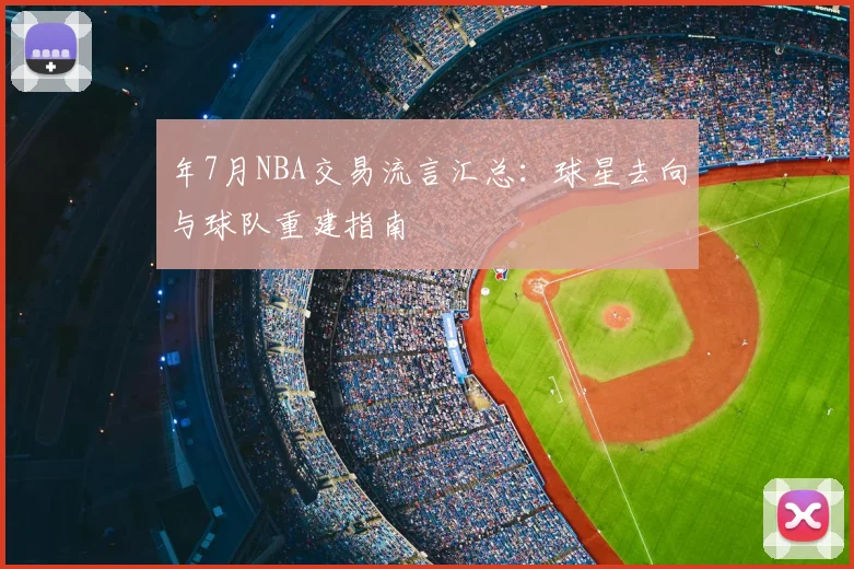 年7月NBA交易流言汇总:球星去向与球队重建指南