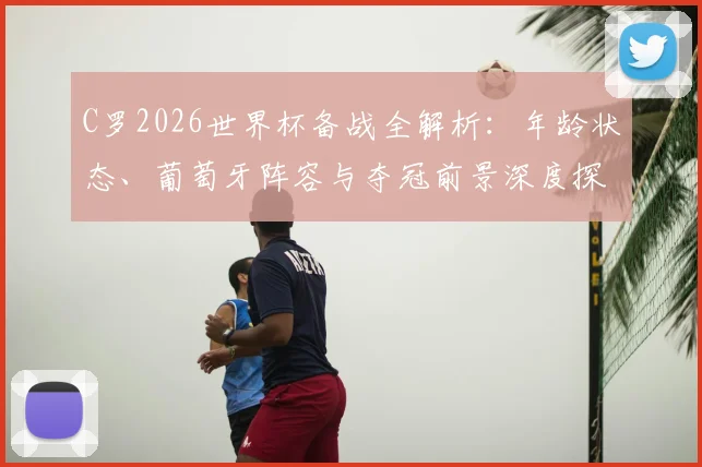 C罗2026世界杯备战全解析:年龄状态、葡萄牙阵容与夺冠前景深度探讨